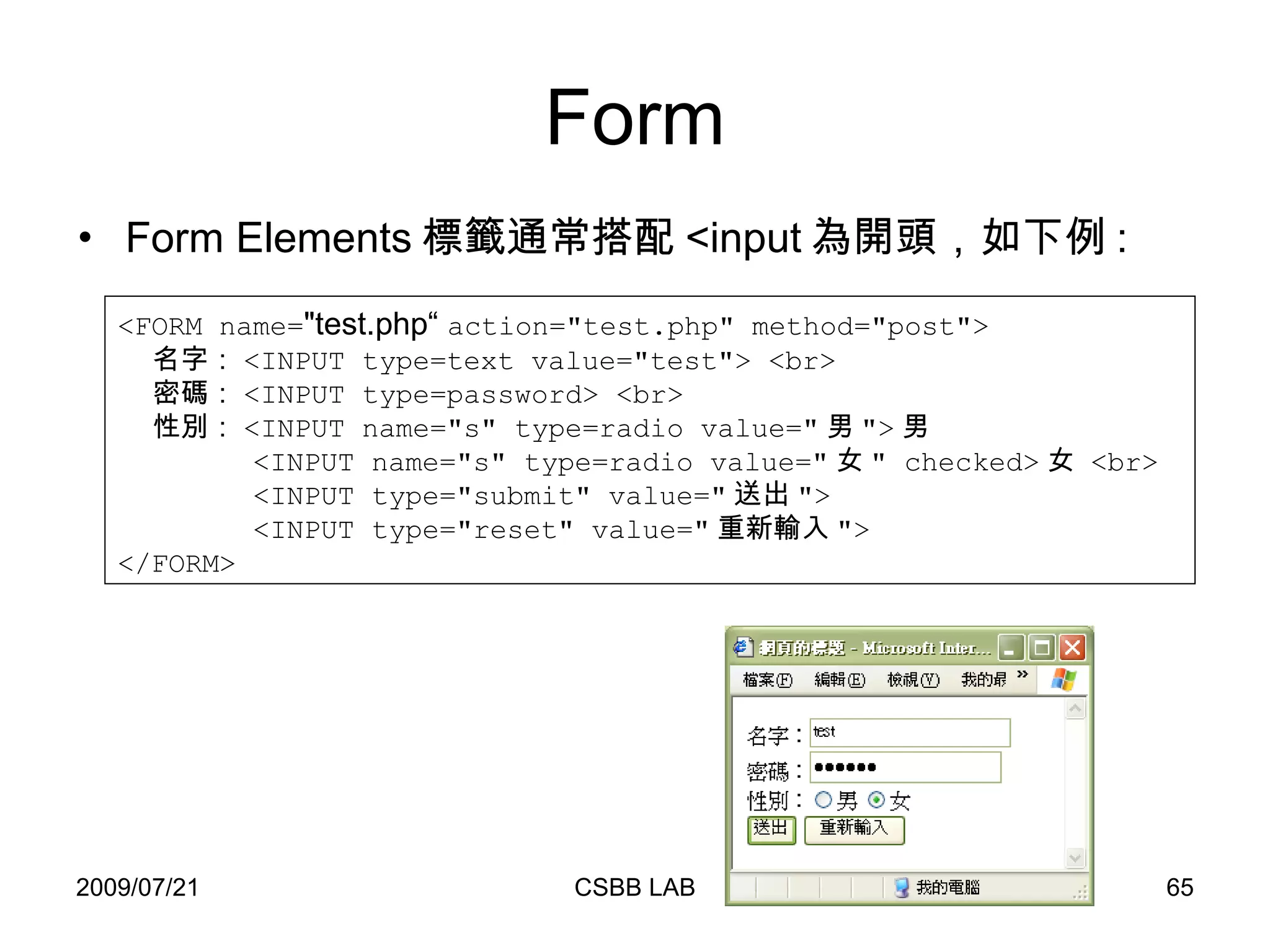 Form Form Elements 標籤通常搭配 <input 為開頭，如下例 : <FORM name= "test.php“  action="test.php" method="post"> 名字： <INPUT type=text value="test"> <br> 密碼： <INPUT type=password> <br> 性別： <INPUT name="s" type=radio value=" 男 "> 男 <INPUT name="s" type=radio value=" 女 " checked> 女  <br> <INPUT type="submit" value=" 送出 "> <INPUT type="reset" value=" 重新輸入 "> </FORM> 