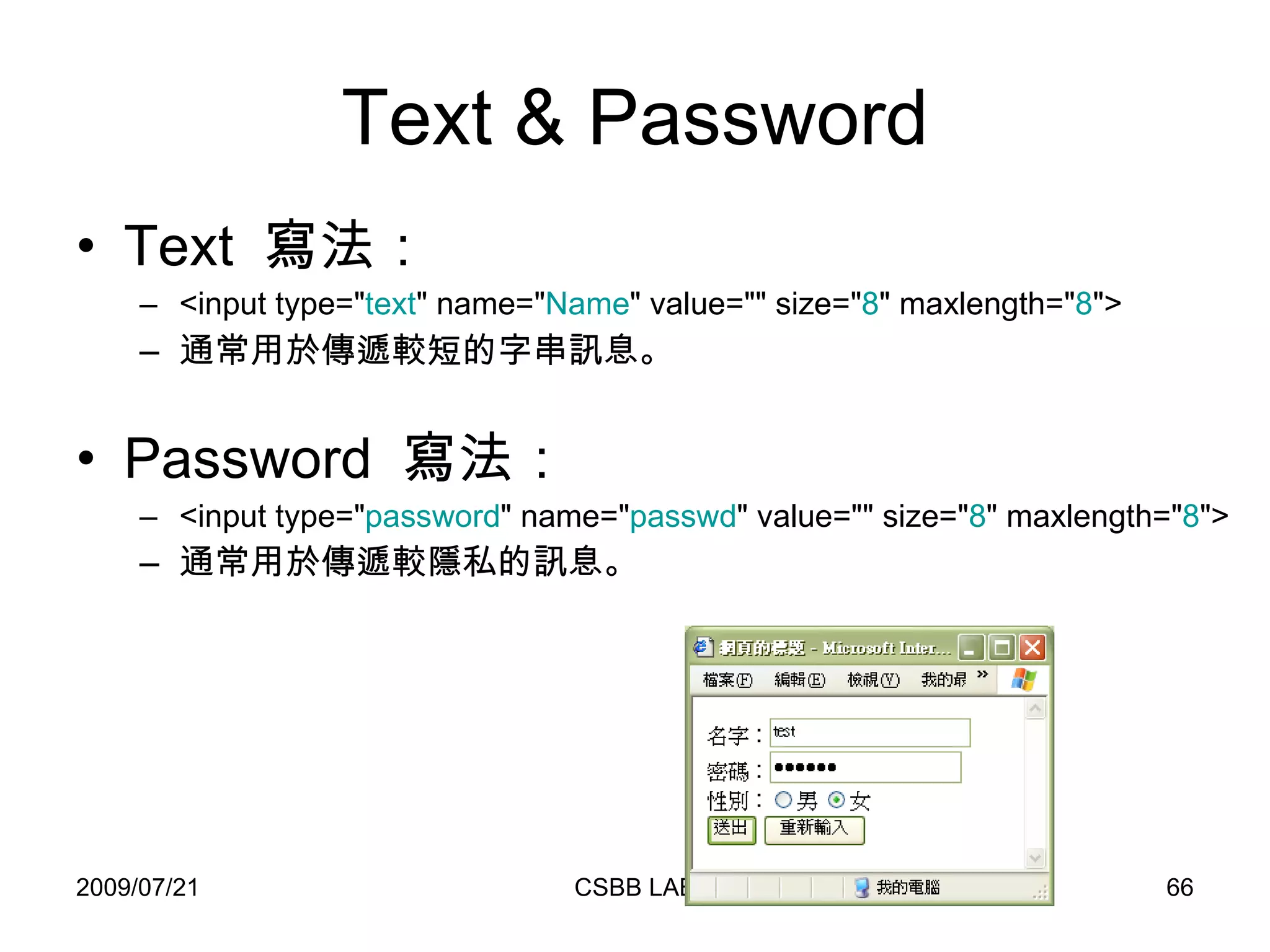 Text & Password Text  寫法： <input type=" text " name=" Name " value="" size=" 8 " maxlength=" 8 ">  通常用於傳遞較短的字串訊息。 Password  寫法： <input type=" password " name=" passwd " value="" size=" 8 " maxlength=" 8 "> 通常用於傳遞較隱私的訊息。   