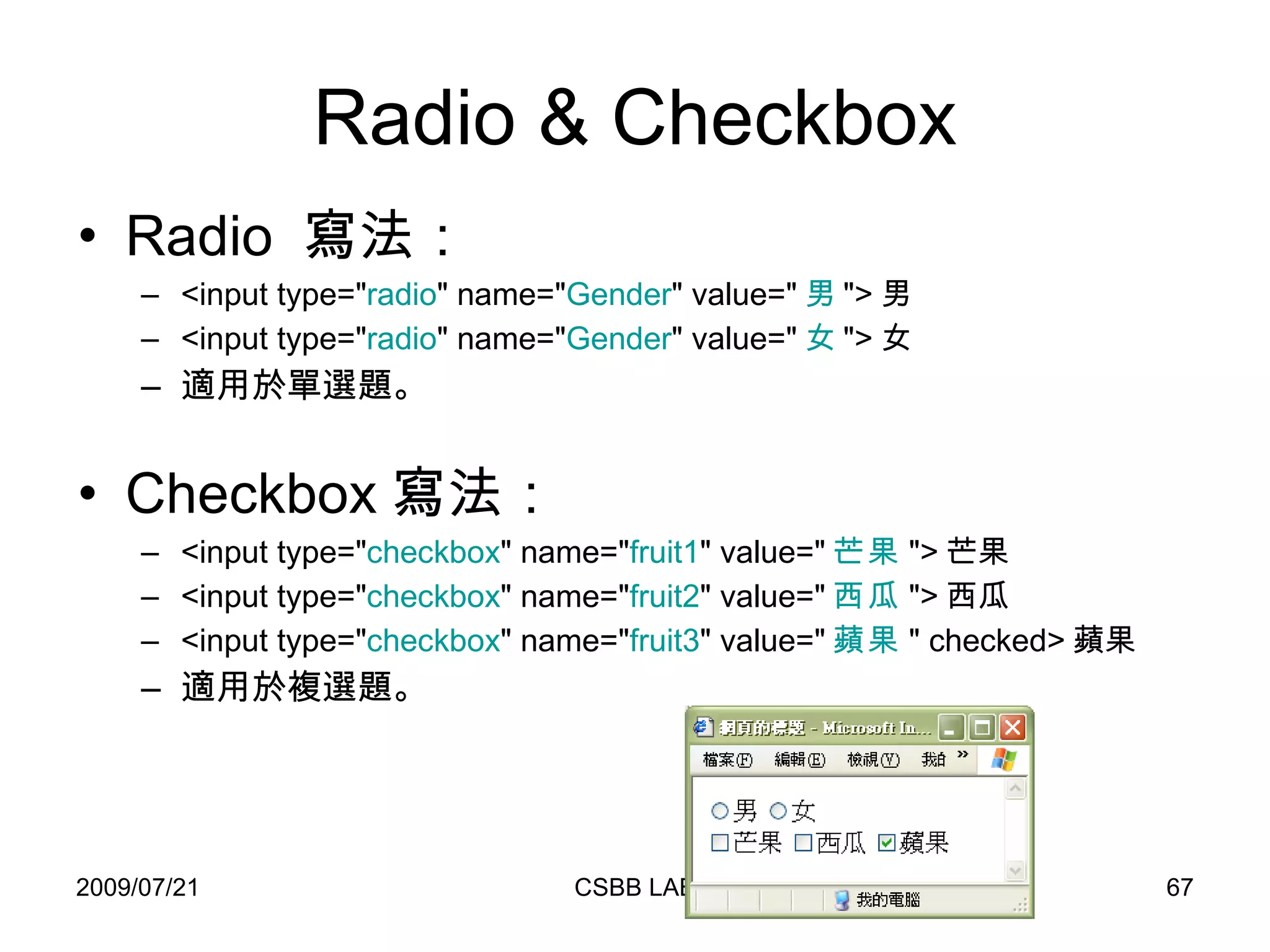 Radio & Checkbox Radio  寫法： <input type=" radio " name=" Gender " value=" 男 "> 男 <input type=" radio " name=" Gender " value=" 女 "> 女 適用於單選題。 Checkbox 寫法： <input type=" checkbox " name=" fruit1 " value=" 芒果 "> 芒果 <input type=" checkbox " name=" fruit2 " value=" 西瓜 "> 西瓜 <input type=" checkbox " name=" fruit3 " value=" 蘋果 " checked> 蘋果 適用於複選題。 