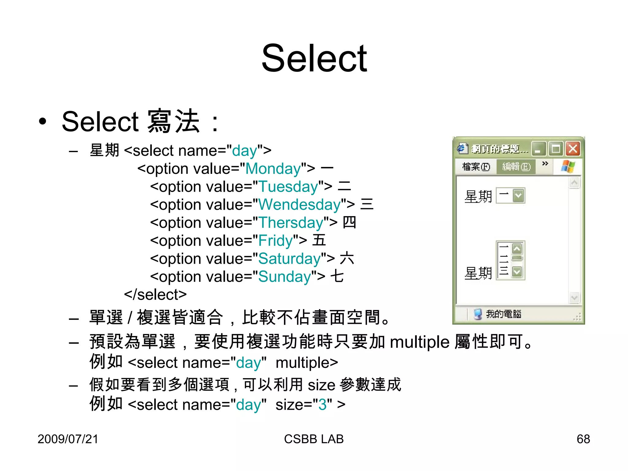 Select Select 寫法： 星期 <select name=" day ">   <option value=" Monday "> 一   <option value=" Tuesday "> 二   <option value=" Wendesday "> 三   <option value=" Thersday "> 四   <option value=" Fridy "> 五   <option value=" Saturday "> 六   <option value=" Sunday "> 七   </select> 單選 / 複選皆適合，比較不佔畫面空間。 預設為單選，要使用複選功能時只要加 multiple 屬性即可。 例如 <select name=" day "  multiple> 假如要看到多個選項 , 可以利用 size 參數達成 例如 <select name=" day "  size=" 3 " > 