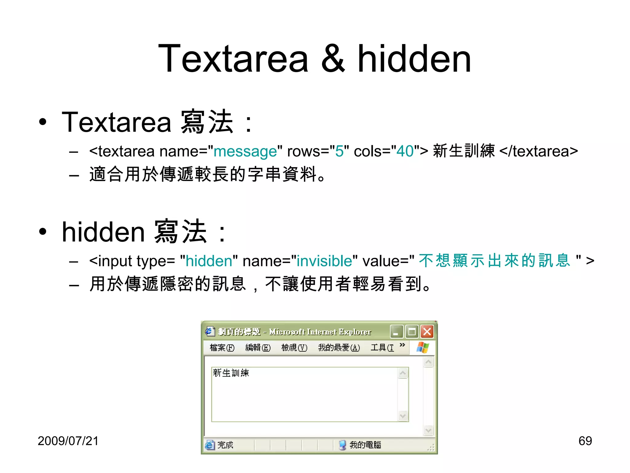 Textarea & hidden Textarea 寫法： <textarea name=" message " rows=" 5 " cols=" 40 "> 新生訓練 </textarea> 適合用於傳遞較長的字串資料。 hidden 寫法： <input type= " hidden " name=" invisible " value=" 不想顯示出來的訊息 " >  用於傳遞隱密的訊息，不讓使用者輕易看到。 