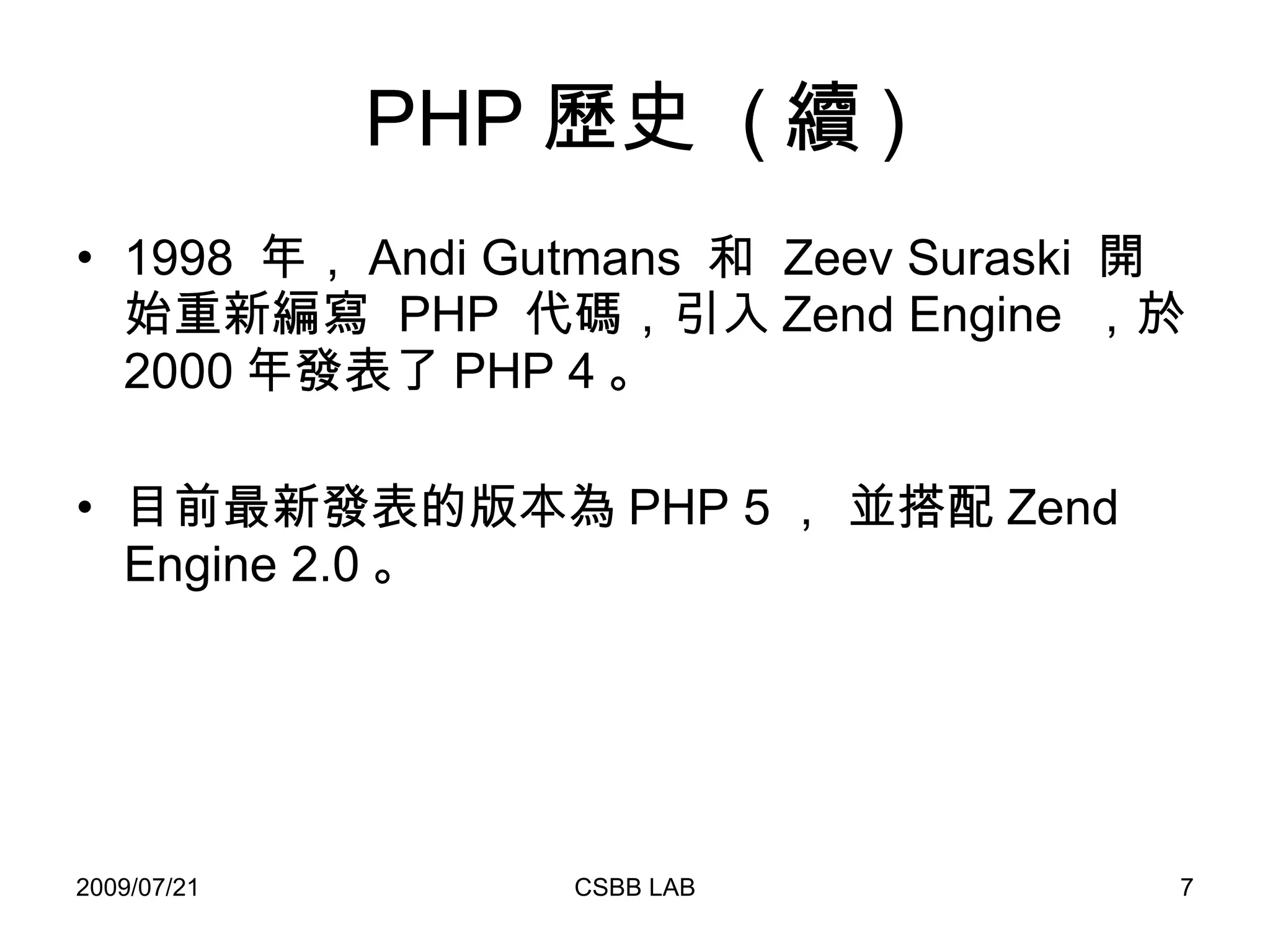 PHP 歷史  ( 續 ) 1998  年， Andi Gutmans  和  Zeev Suraski  開始重新編寫  PHP  代碼，引入 Zend Engine  ，於 2000 年發表了 PHP 4 。  目前最新發表的版本為 PHP 5 ， 並搭配 Zend Engine 2.0 。 