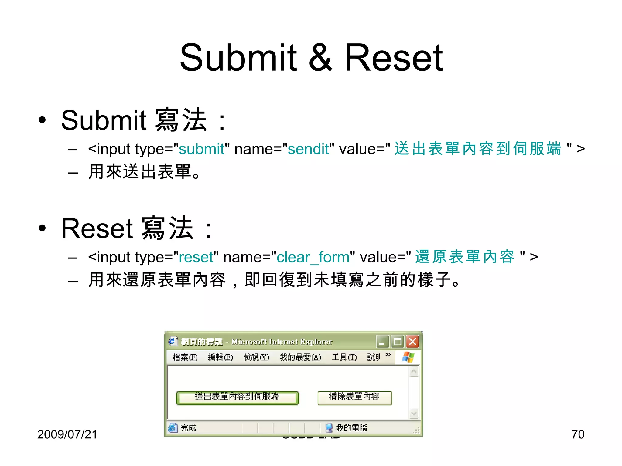 Submit & Reset Submit 寫法： <input type=" submit " name=" sendit " value=" 送出表單內容到伺服端 " > 用來送出表單。 Reset 寫法： <input type=" reset " name=" clear_form " value=" 還原表單內容 " > 用來還原表單內容，即回復到未填寫之前的樣子。 