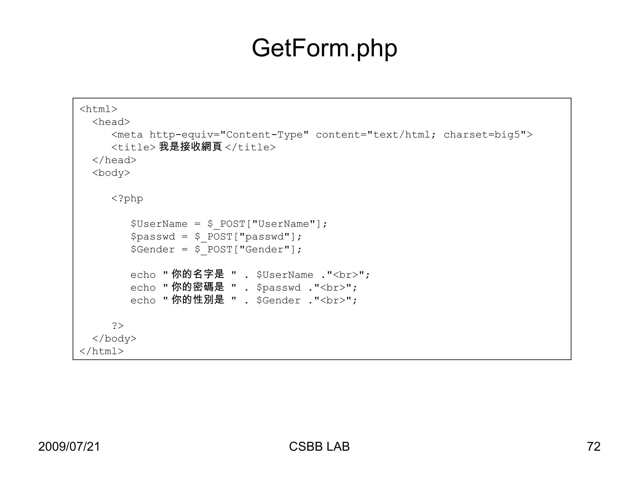 <html> <head> <meta http-equiv="Content-Type" content="text/html; charset=big5"> <title> 我是接收網頁 </title> </head> <body> <?php $UserName = $_POST["UserName"]; $passwd = $_POST["passwd"]; $Gender = $_POST["Gender"]; echo " 你的名字是  " . $UserName ."<br>"; echo " 你的密碼是  " . $passwd ."<br>"; echo " 你的性別是  " . $Gender ."<br>"; ?> </body> </html> GetForm.php 