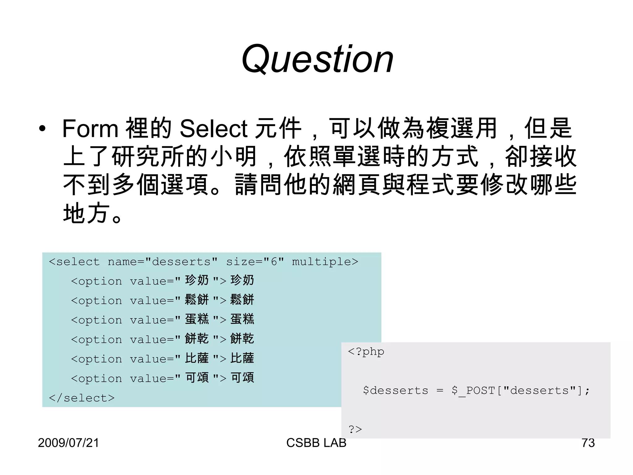 Question Form 裡的 Select 元件，可以做為複選用，但是上了研究所的小明，依照單選時的方式，卻接收不到多個選項。請問他的網頁與程式要修改哪些地方。 <select name="desserts" size="6" multiple> <option value=" 珍奶 "> 珍奶 <option value=" 鬆餅 "> 鬆餅 <option value=" 蛋糕 "> 蛋糕 <option value=" 餅乾 "> 餅乾 <option value=" 比薩 "> 比薩 <option value=" 可頌 "> 可頌 </select> <?php $desserts = $_POST["desserts"]; ?> 
