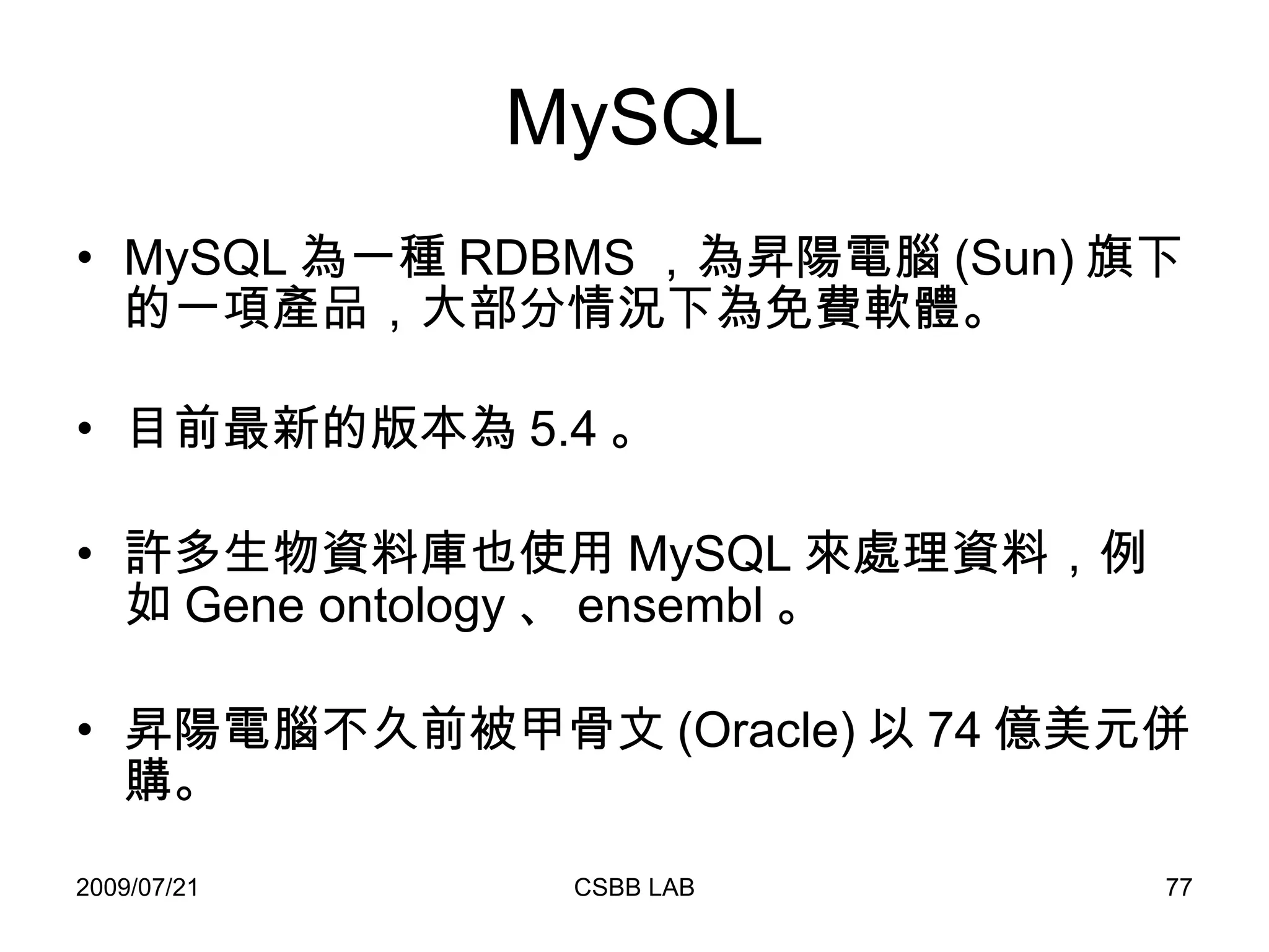 MySQL MySQL 為一種 RDBMS ，為昇陽電腦 (Sun) 旗下的一項產品，大部分情況下為免費軟體。 目前最新的版本為 5.4 。 許多生物資料庫也使用 MySQL 來處理資料，例如 Gene ontology 、 ensembl 。 昇陽電腦不久前被甲骨文 (Oracle) 以 74 億美元併購。 