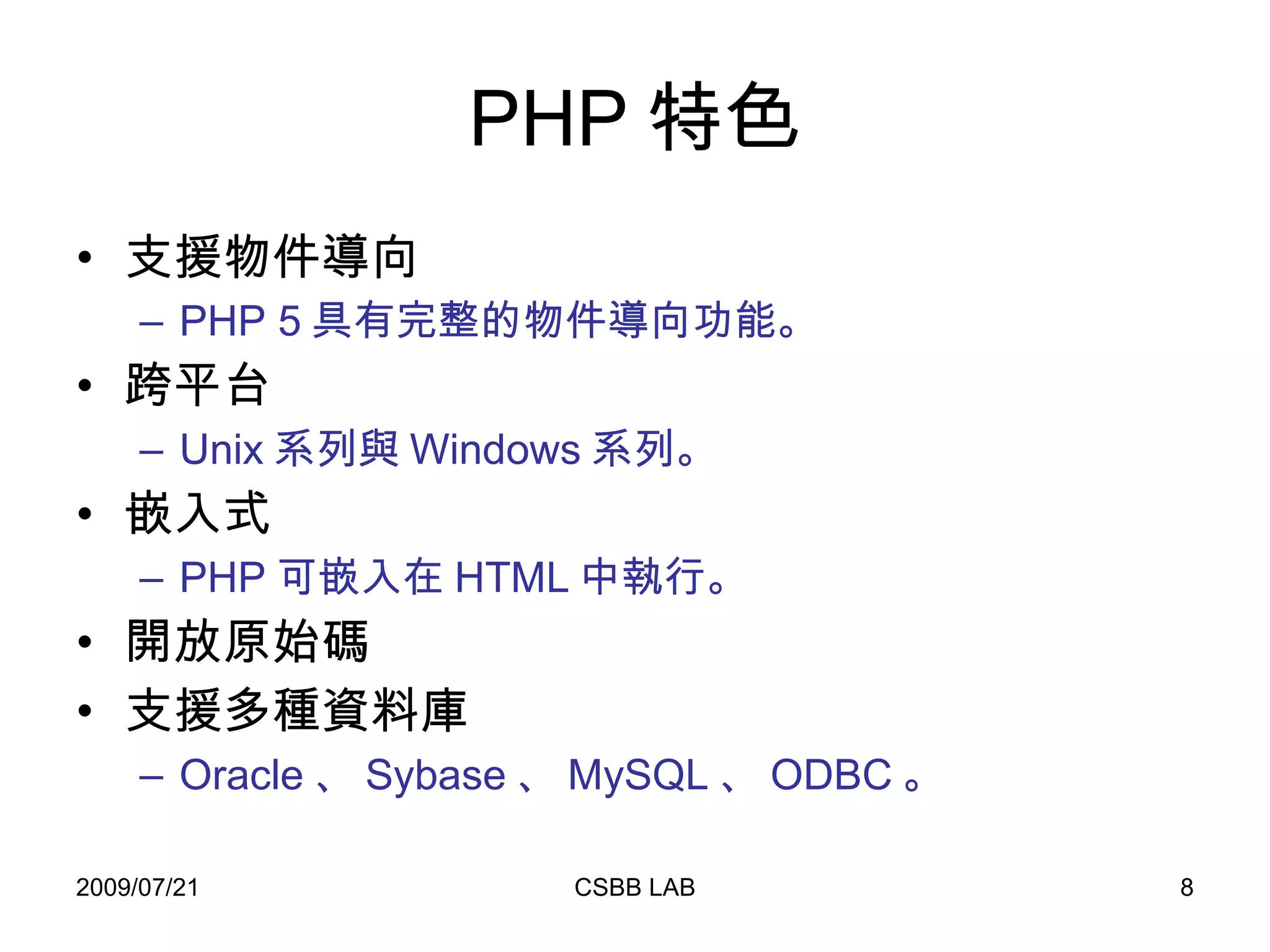 PHP 特色 支援物件導向 PHP 5 具有完整的物件導向功能。 跨平台 Unix 系列與 Windows 系列。 嵌入式 PHP 可嵌入在 HTML 中執行。 開放原始碼 支援多種資料庫 Oracle 、 Sybase 、 MySQL 、 ODBC 。 
