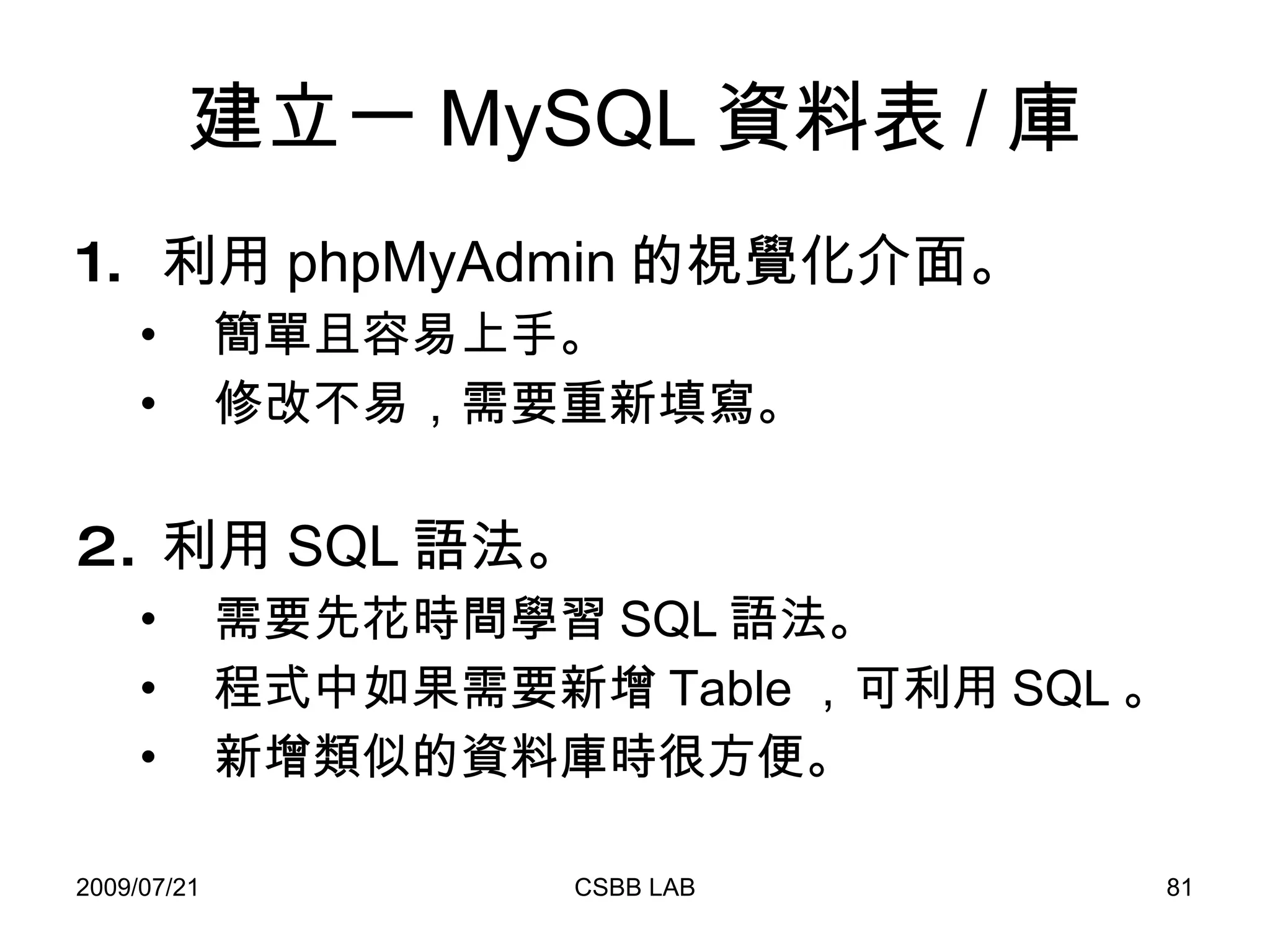 建立一 MySQL 資料表 / 庫 利用 phpMyAdmin 的視覺化介面。 簡單且容易上手。 修改不易，需要重新填寫。 利用 SQL 語法。 需要先花時間學習 SQL 語法。 程式中如果需要新增 Table ，可利用 SQL 。 新增類似的資料庫時很方便。 