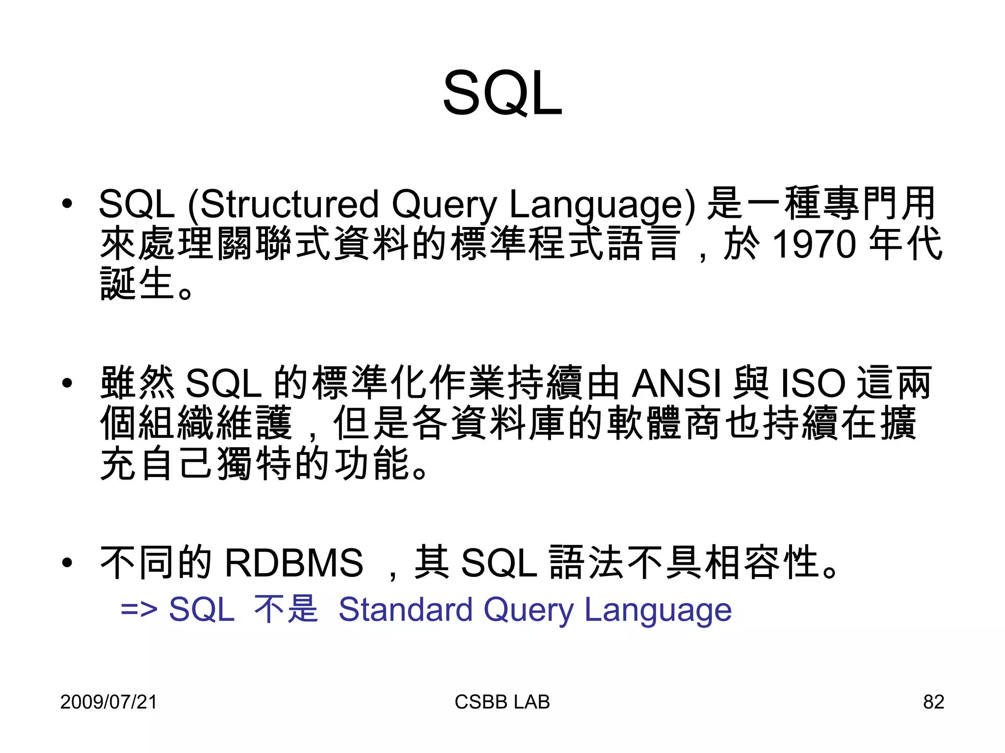 SQL SQL (Structured Query Language) 是一種專門用來處理關聯式資料的標準程式語言，於 1970 年代誕生。 雖然 SQL 的標準化作業持續由 ANSI 與 ISO 這兩個組織維護，但是各資料庫的軟體商也持續在擴充自己獨特的功能。 不同的 RDBMS ，其 SQL 語法不具相容性。 => SQL  不是  Standard Query Language 