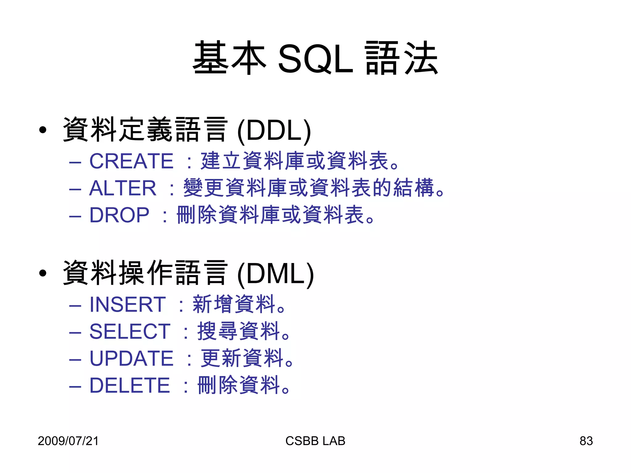基本 SQL 語法 資料定義語言 (DDL) CREATE ：建立資料庫或資料表。 ALTER ：變更資料庫或資料表的結構。 DROP ：刪除資料庫或資料表。 資料操作語言 (DML) INSERT ：新增資料。 SELECT ：搜尋資料。 UPDATE ：更新資料。 DELETE ：刪除資料。 