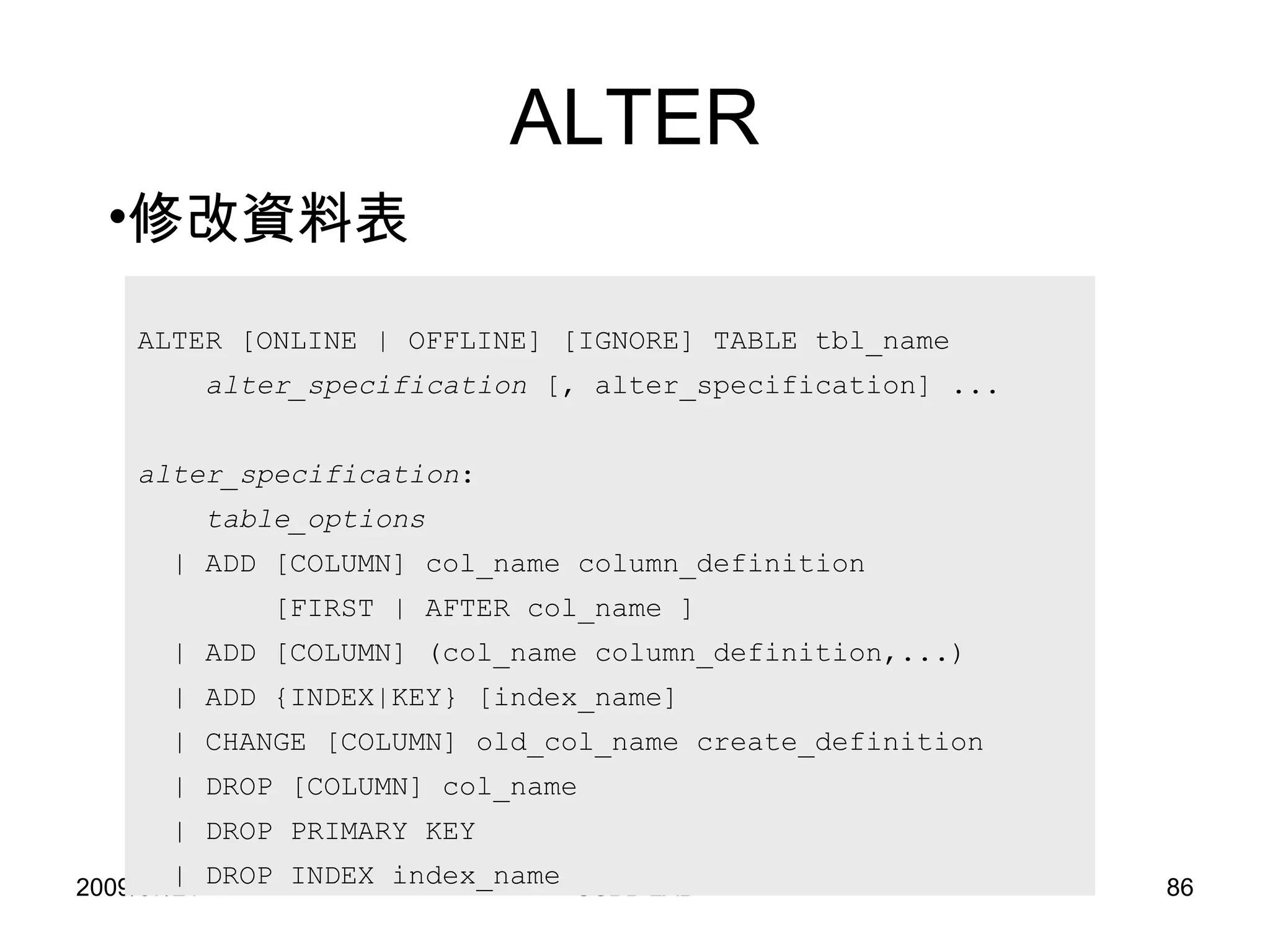 ALTER ALTER [ONLINE | OFFLINE] [IGNORE] TABLE tbl_name alter_specification  [, alter_specification] ... alter_specification : table_options | ADD [COLUMN] col_name column_definition [FIRST | AFTER col_name ] | ADD [COLUMN] (col_name column_definition,...) | ADD {INDEX|KEY} [index_name] | CHANGE [COLUMN] old_col_name create_definition | DROP [COLUMN] col_name | DROP PRIMARY KEY | DROP INDEX index_name 修改資料表 