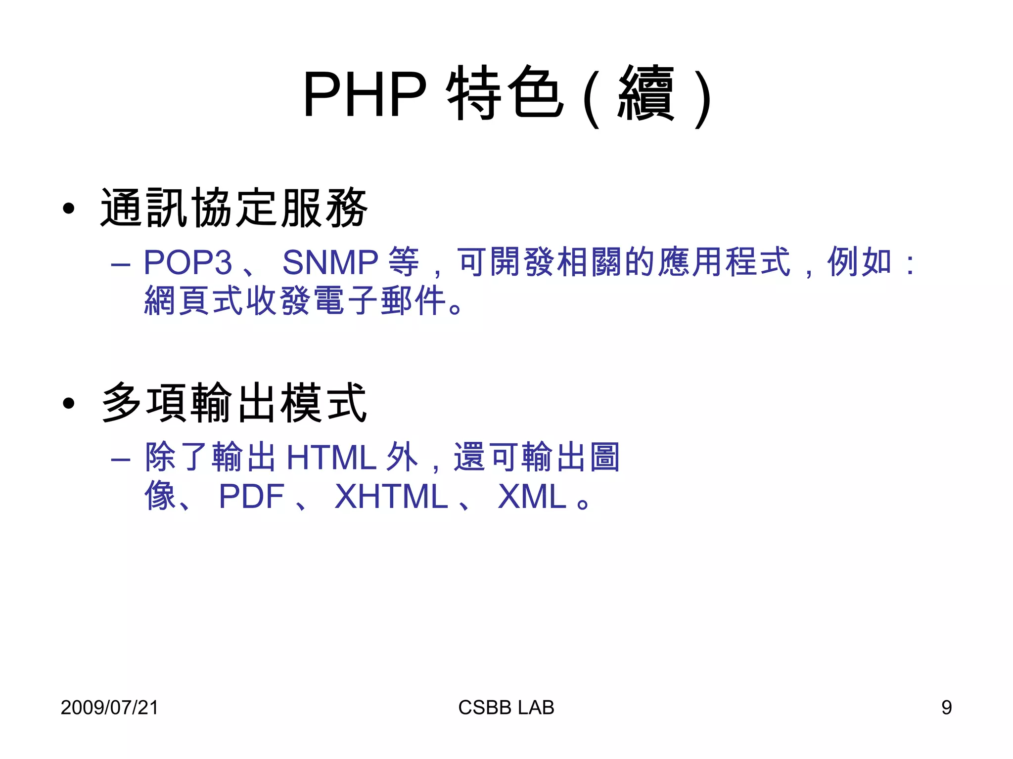 PHP 特色 ( 續 ) 通訊協定服務 POP3 、 SNMP 等，可開發相關的應用程式，例如：網頁式收發電子郵件。 多項輸出模式 除了輸出 HTML 外，還可輸出圖像、 PDF 、 XHTML 、 XML 。 