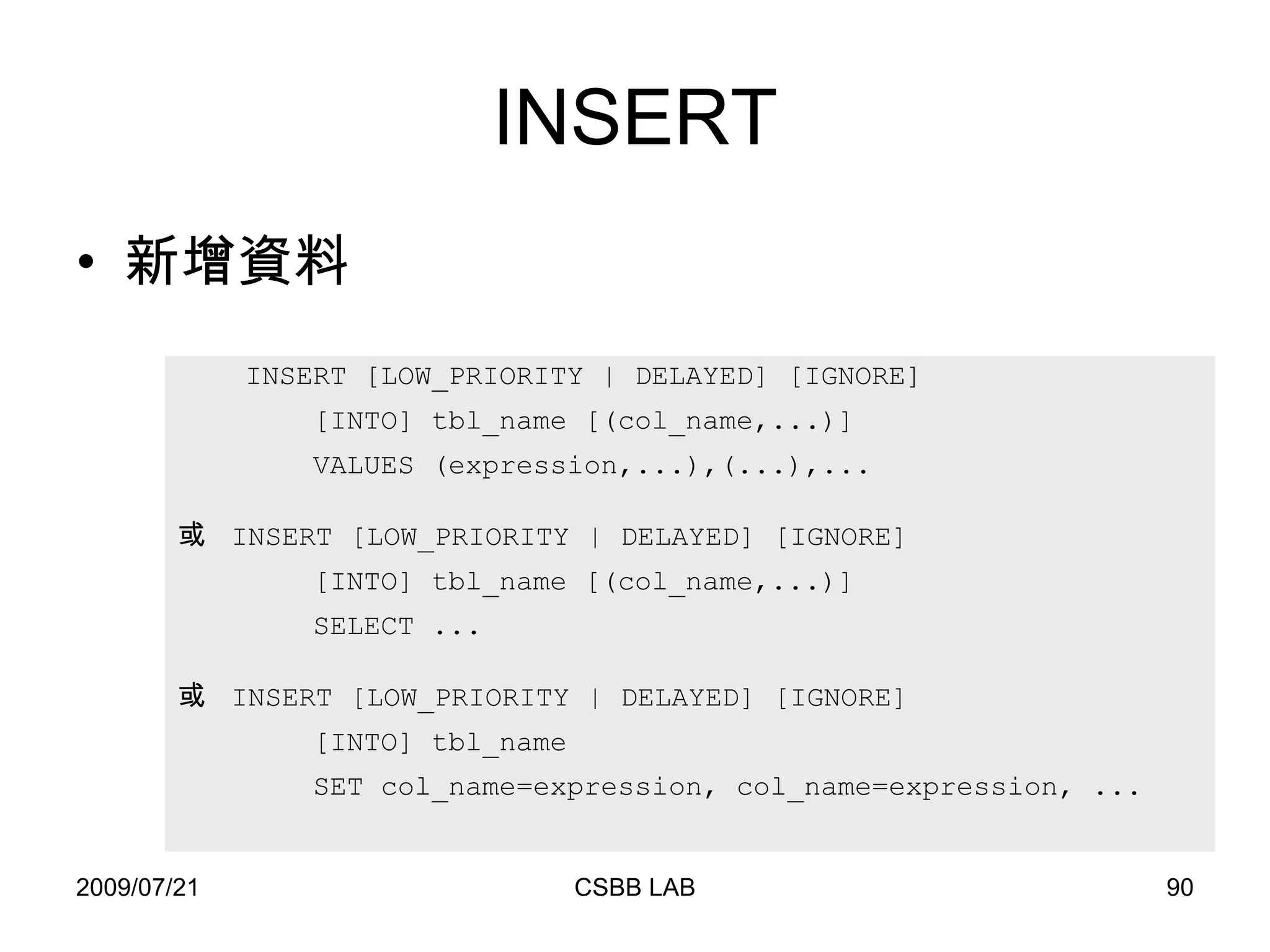 INSERT 新增資料 INSERT [LOW_PRIORITY | DELAYED] [IGNORE] [INTO] tbl_name [(col_name,...)] VALUES (expression,...),(...),... 或  INSERT [LOW_PRIORITY | DELAYED] [IGNORE] [INTO] tbl_name [(col_name,...)] SELECT ... 或  INSERT [LOW_PRIORITY | DELAYED] [IGNORE] [INTO] tbl_name SET col_name=expression, col_name=expression, ... 
