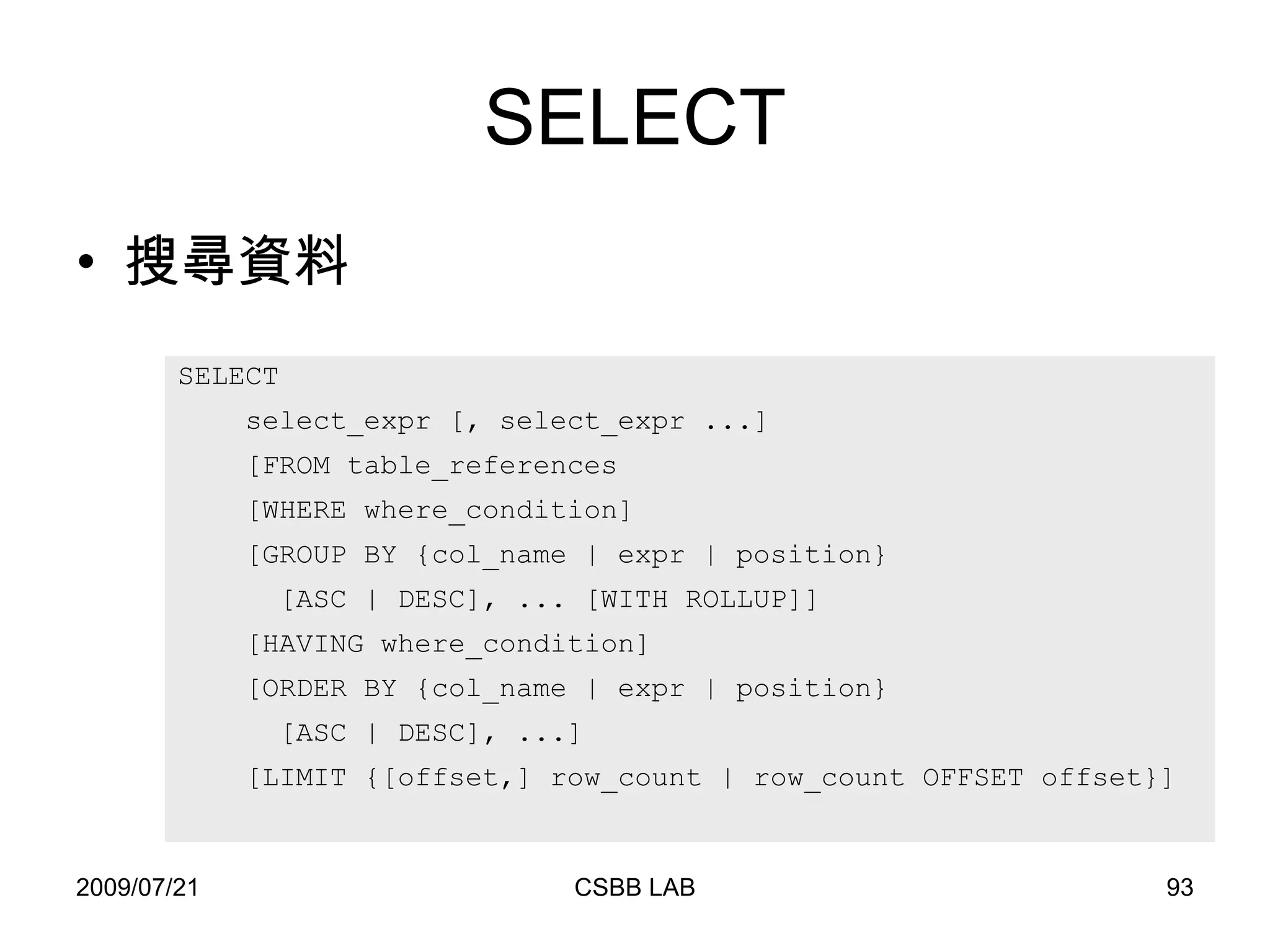 SELECT 搜尋資料 SELECT  select_expr [, select_expr ...] [FROM table_references [WHERE where_condition] [GROUP BY {col_name | expr | position} [ASC | DESC], ... [WITH ROLLUP]] [HAVING where_condition] [ORDER BY {col_name | expr | position} [ASC | DESC], ...] [LIMIT {[offset,] row_count | row_count OFFSET offset}] 