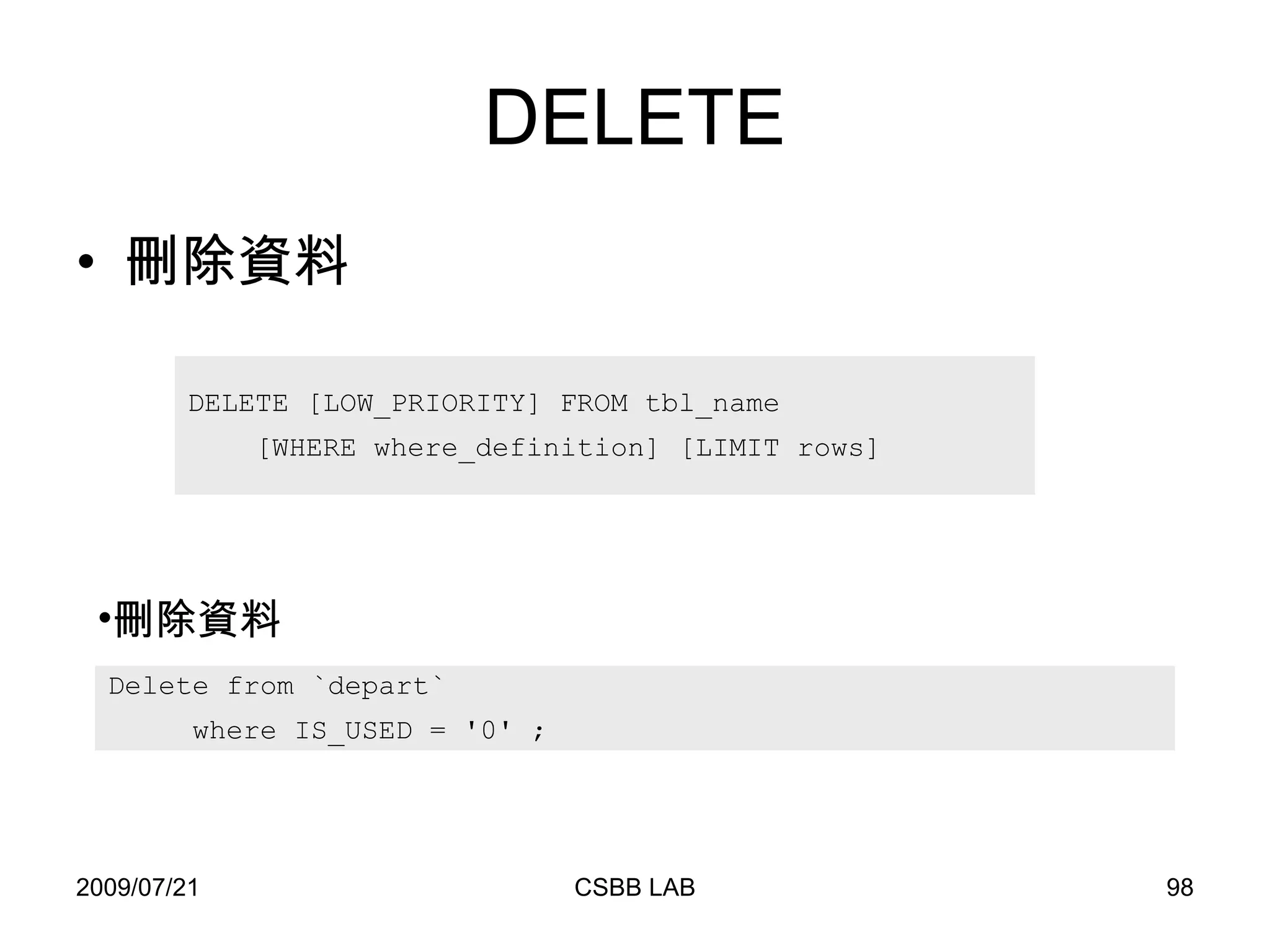 DELETE 刪除資料 DELETE [LOW_PRIORITY] FROM tbl_name [WHERE where_definition] [LIMIT rows] Delete from `depart`  where IS_USED = '0' ; 刪除資料 