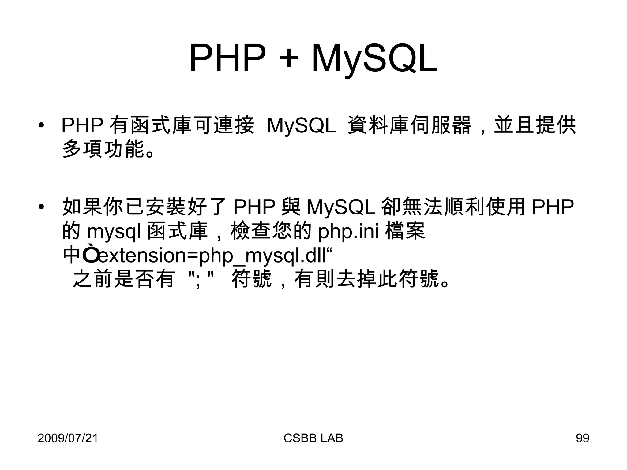 PHP + MySQL PHP 有函式庫可連接  MySQL  資料庫伺服器，並且提供多項功能。 如果你已安裝好了 PHP 與 MySQL 卻無法順利使用 PHP 的 mysql 函式庫，檢查您的 php.ini 檔案中“ extension=php_mysql.dll“   之前是否有  "; "  符號，有則去掉此符號。 