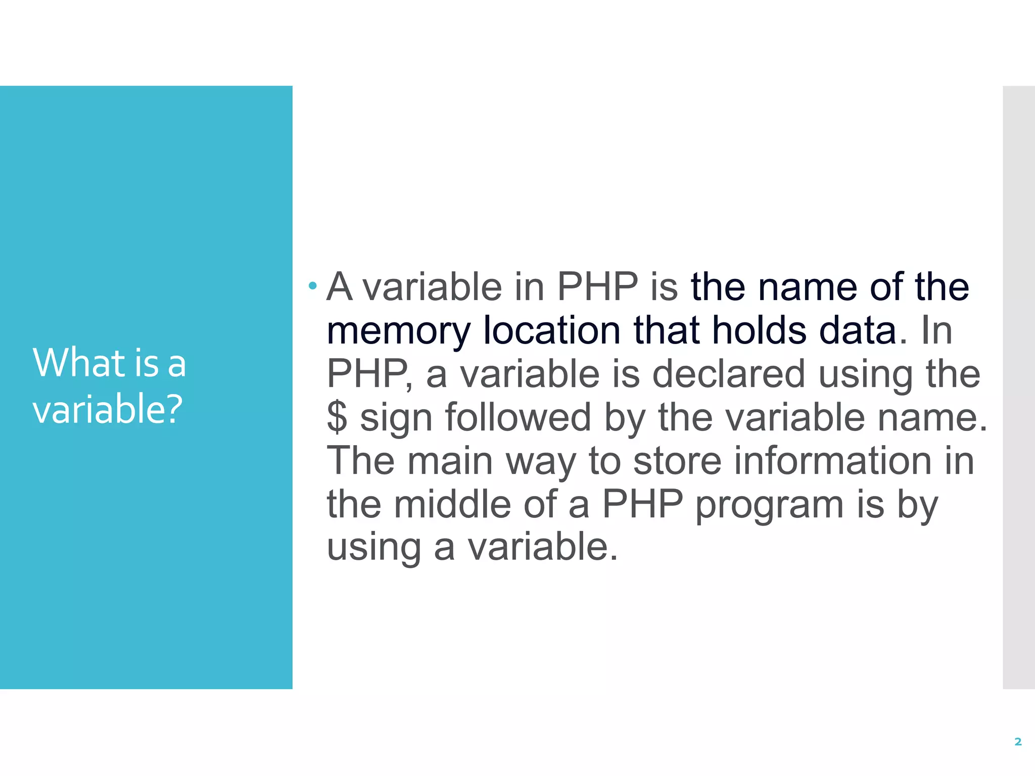 What is a variable?  A variable in PHP is the name of the memory location that holds data. In PHP, a variable is declared using the $ sign followed by the variable name. The main way to store information in the middle of a PHP program is by using a variable. 2 