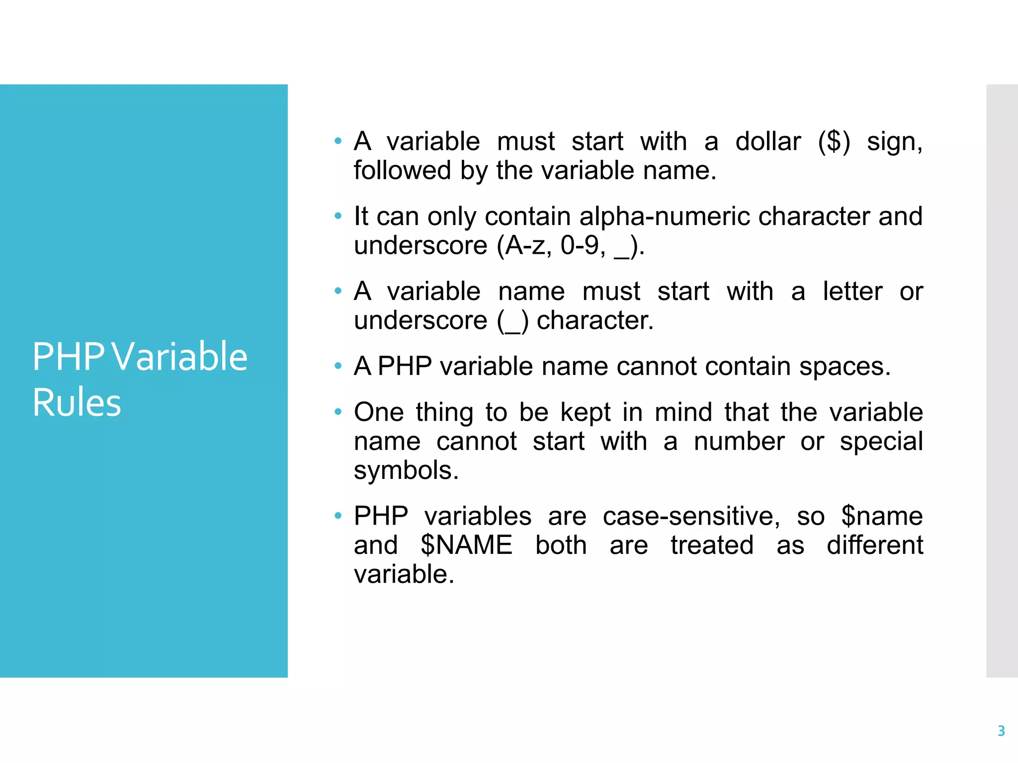 PHPVariable Rules • A variable must start with a dollar ($) sign, followed by the variable name. • It can only contain alpha-numeric character and underscore (A-z, 0-9, _). • A variable name must start with a letter or underscore (_) character. • A PHP variable name cannot contain spaces. • One thing to be kept in mind that the variable name cannot start with a number or special symbols. • PHP variables are case-sensitive, so $name and $NAME both are treated as different variable. 3 
