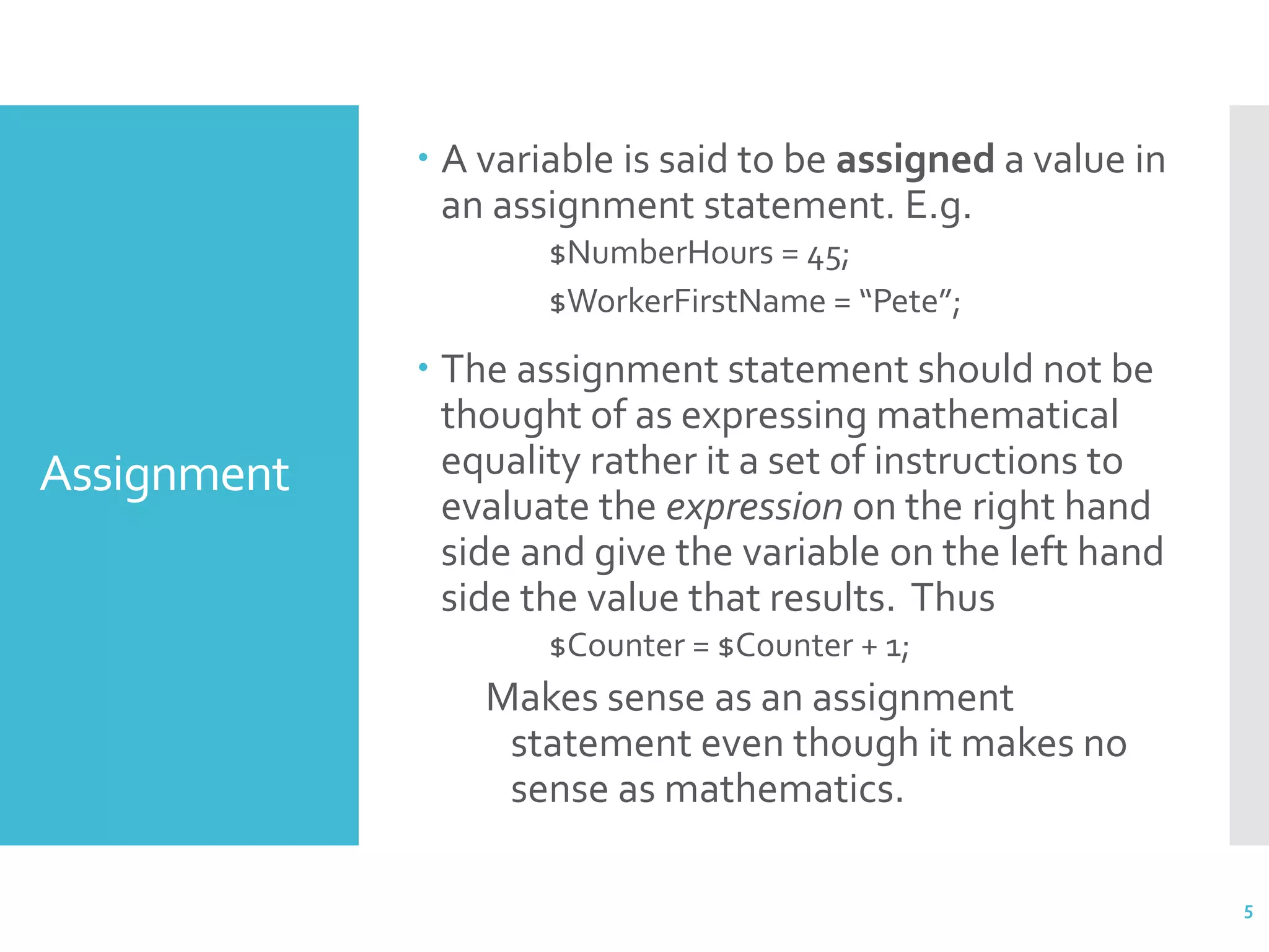 Assignment  A variable is said to be assigned a value in an assignment statement. E.g. $NumberHours = 45; $WorkerFirstName = “Pete”;  The assignment statement should not be thought of as expressing mathematical equality rather it a set of instructions to evaluate the expression on the right hand side and give the variable on the left hand side the value that results. Thus $Counter = $Counter + 1; Makes sense as an assignment statement even though it makes no sense as mathematics. 5 