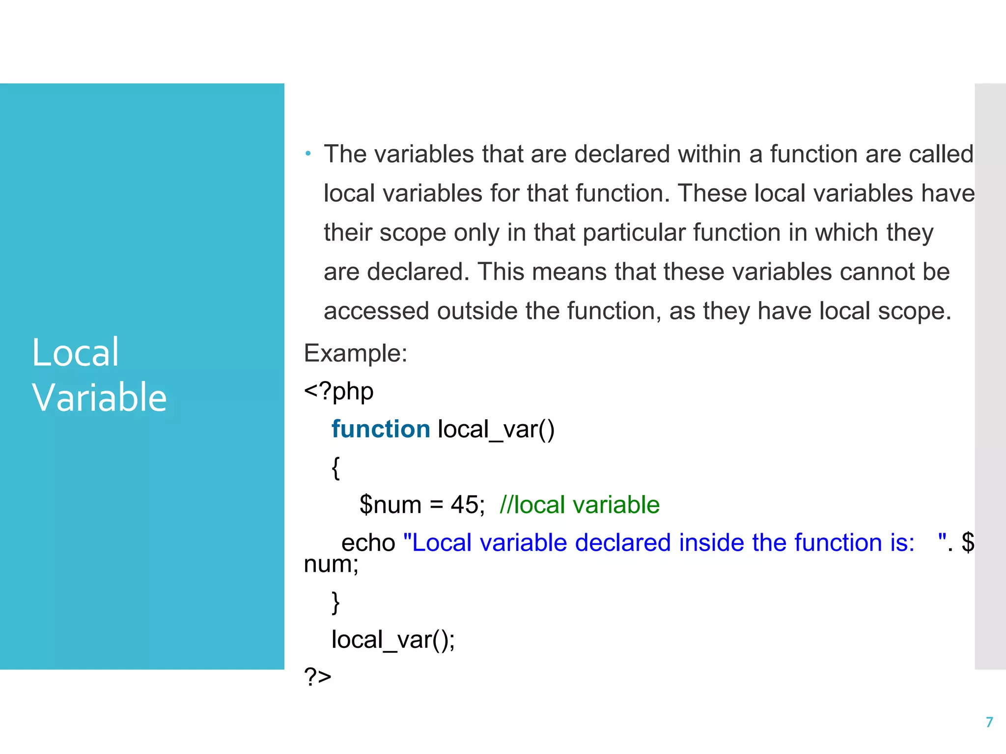 Local Variable  The variables that are declared within a function are called local variables for that function. These local variables have their scope only in that particular function in which they are declared. This means that these variables cannot be accessed outside the function, as they have local scope. Example: <?php function local_var() { $num = 45; //local variable echo "Local variable declared inside the function is: ". $ num; } local_var(); ?> 7 