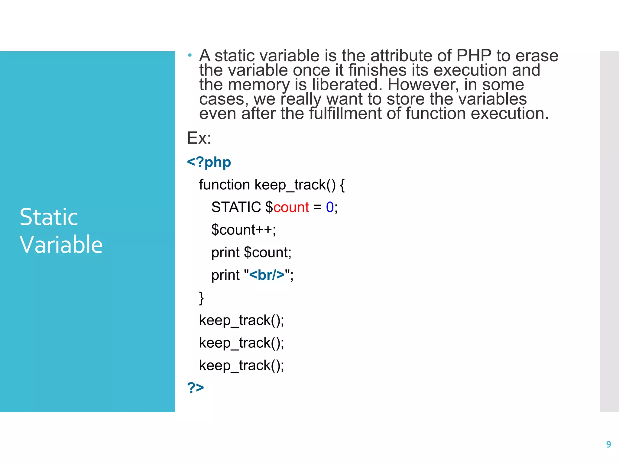 Static Variable  A static variable is the attribute of PHP to erase the variable once it finishes its execution and the memory is liberated. However, in some cases, we really want to store the variables even after the fulfillment of function execution. Ex: <?php function keep_track() { STATIC $count = 0; $count++; print $count; print "<br/>"; } keep_track(); keep_track(); keep_track(); ?> 9 