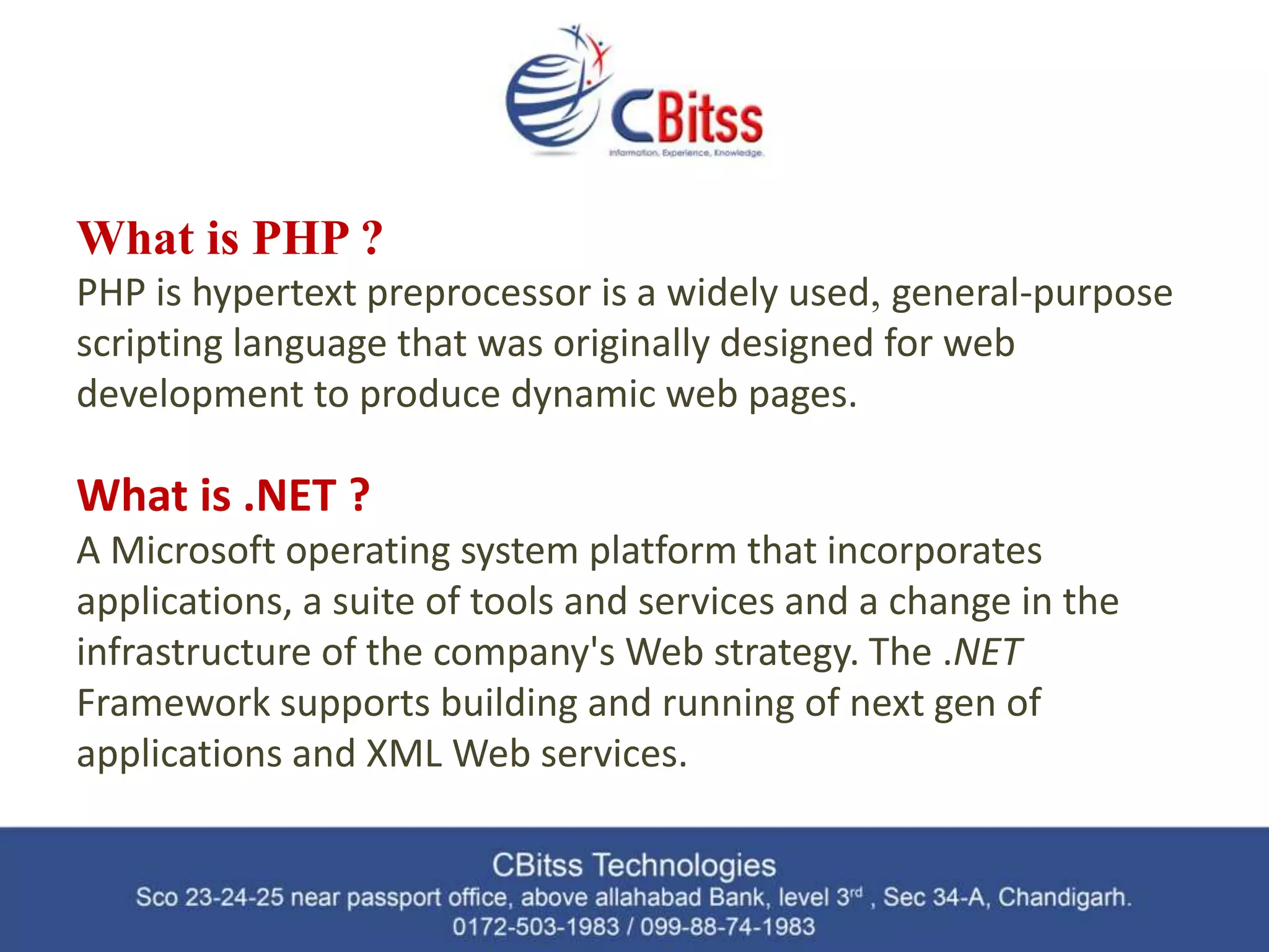 What is PHP ? PHP is hypertext preprocessor is a widely used, general-purpose scripting language that was originally designed for web development to produce dynamic web pages. What is .NET ? A Microsoft operating system platform that incorporates applications, a suite of tools and services and a change in the infrastructure of the company's Web strategy. The .NET Framework supports building and running of next gen of applications and XML Web services. 