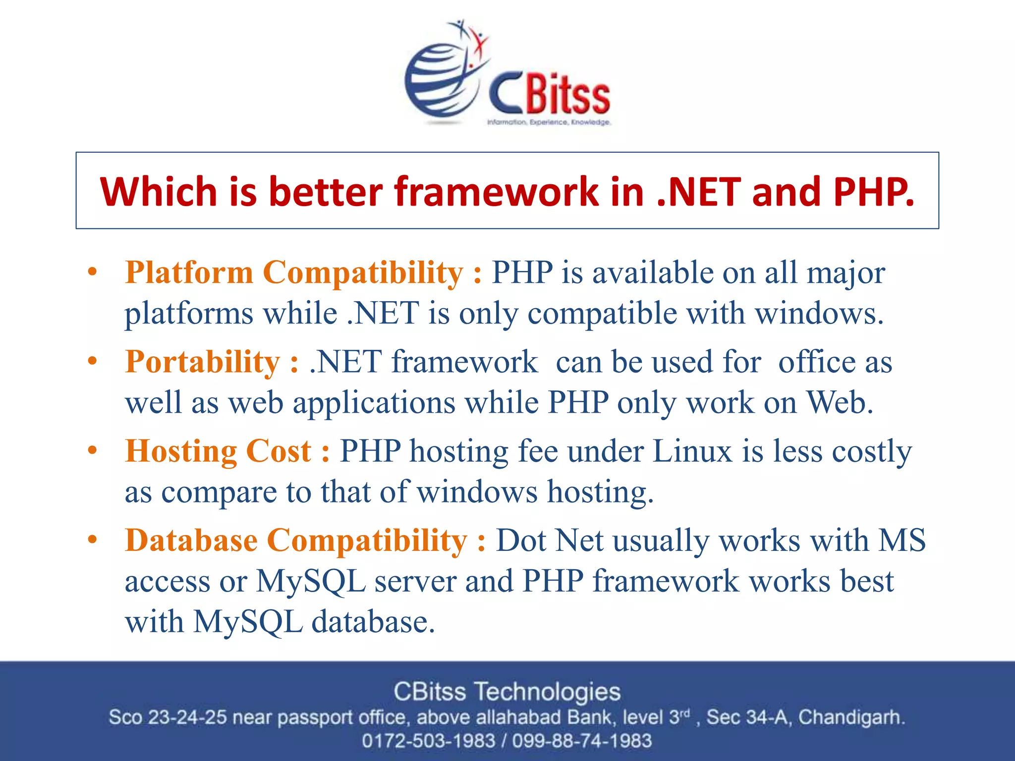 Which is better framework in .NET and PHP. • Platform Compatibility : PHP is available on all major platforms while .NET is only compatible with windows. • Portability : .NET framework can be used for office as well as web applications while PHP only work on Web. • Hosting Cost : PHP hosting fee under Linux is less costly as compare to that of windows hosting. • Database Compatibility : Dot Net usually works with MS access or MySQL server and PHP framework works best with MySQL database. 