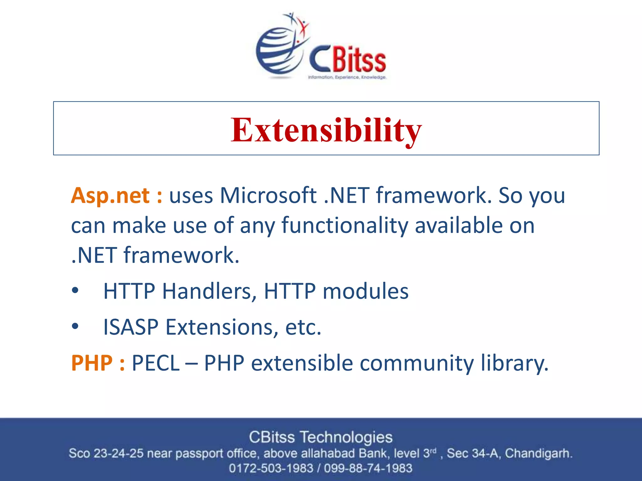 Extensibility Asp.net : uses Microsoft .NET framework. So you can make use of any functionality available on .NET framework. • HTTP Handlers, HTTP modules • ISASP Extensions, etc. PHP : PECL – PHP extensible community library. 
