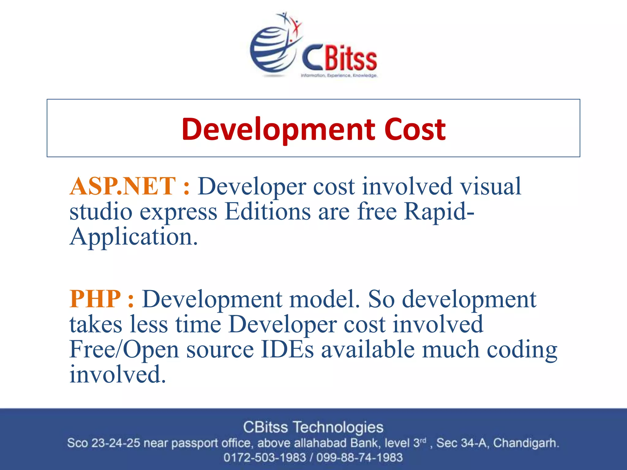Development Cost ASP.NET : Developer cost involved visual studio express Editions are free Rapid- Application. PHP : Development model. So development takes less time Developer cost involved Free/Open source IDEs available much coding involved. 