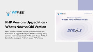 PHP Versions Upgradation -
What's New vs Old Version
PHP's frequent upgrades to patch issues and provide new
features are its biggest advantages. PHP 8.2 is coming. It may
convince everyone to switch to PHP 8. Let's discuss PHP 8.2's
benefits for developers. First, let's review PHP's history.
 