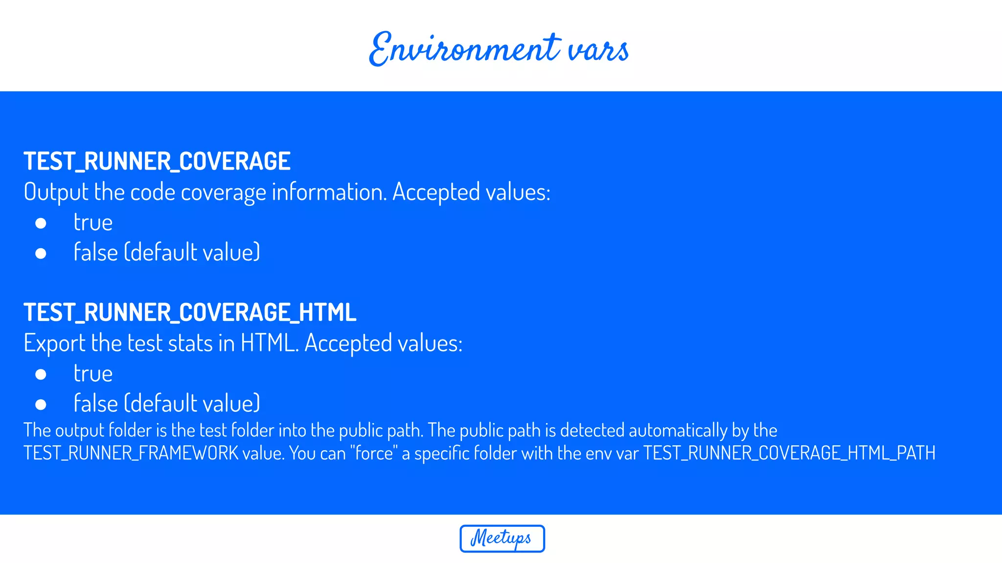 Meetups Environment vars TEST_RUNNER_COVERAGE Output the code coverage information. Accepted values: ● true ● false (default value) TEST_RUNNER_COVERAGE_HTML Export the test stats in HTML. Accepted values: ● true ● false (default value) The output folder is the test folder into the public path. The public path is detected automatically by the TEST_RUNNER_FRAMEWORK value. You can "force" a speciﬁc folder with the env var TEST_RUNNER_COVERAGE_HTML_PATH 
