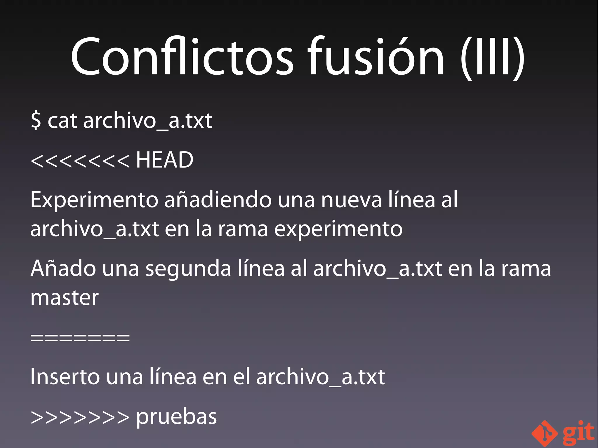 $ cat archivo_a.txt
<<<<<<< HEAD
Experimento añadiendo una nueva línea al
archivo_a.txt en la rama experimento
Añado una segunda línea al archivo_a.txt en la rama
master
=======
Inserto una línea en el archivo_a.txt
>>>>>>> pruebas
Conflictos fusión (III)
 