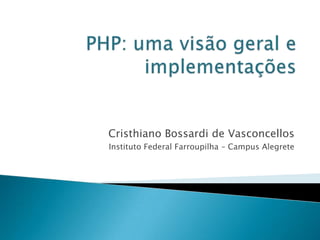 PHP: uma visão geral e implementações Cristhiano Bossardi de Vasconcellos Instituto Federal Farroupilha – Campus Alegrete 