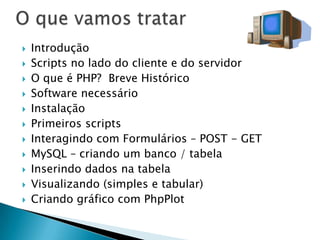 O que vamos tratarIntroduçãoScripts no lado do cliente e do servidorO que é PHP?  Breve HistóricoSoftware necessárioInstalaçãoPrimeiros scriptsInteragindo com Formulários – POST - GETMySQL – criando um banco / tabelaInserindo dados na tabelaVisualizando (simples e tabular)Criando gráfico com PhpPlot