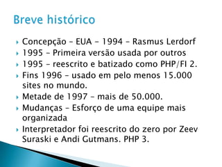 Concepção – EUA - 1994 – RasmusLerdorf1995 – Primeira versão usada por outros1995 – reescrito e batizado como PHP/FI 2.Fins 1996 – usado em pelo menos 15.000 sites no mundo.Metade de 1997 – mais de 50.000.Mudanças – Esforço de uma equipe mais organizadaInterpretador foi reescrito do zero por ZeevSuraski e AndiGutmans. PHP 3.Breve histórico