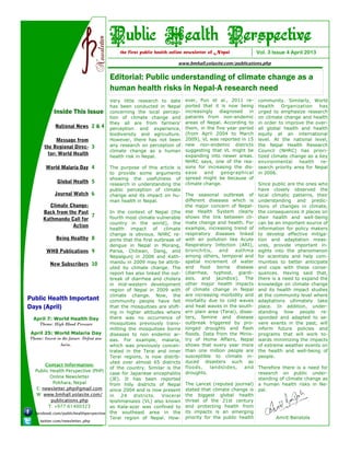Editorial: Public understanding of climate change as a
human health risks in Nepal-A research need
Vol. 3 Issue 4 April 2013the first public health online newsletter of Nepal
Public Health Perspective
community. Similarly, World
Health Organization has
urged to emphasize research
on climate change and health
in order to improve the over-
all global health and health
equity at an international
level. At the national level,
the Nepal Health Research
Council (NHRC) has priori-
tized climate change as a key
environmental health re-
search priority area for Nepal
in 2006.
Since public are the ones who
have closely observed the
local climatic patterns, their
understanding and predic-
tions of changes in climate,
the consequences it places on
their health and well-being
can be an important source of
information for policy makers
to develop effective mitiga-
tion and adaptation meas-
ures, provide important in-
sights into the phenomenon
for scientists and help com-
munities to better anticipate
and cope with these conse-
quences. Having said that,
there is a need to expand the
knowledge on climate change
and its health impact studies
at the community level where
adaptations ultimately take
place. In addition, under-
standing how people re-
sponded and adapted to se-
vere events in the past, will
inform future policies and
programs that will work to-
wards minimizing the impacts
of extreme weather events on
the health and well-being of
people.
Therefore there is a need for
research on public under-
standing of climate change as
a human health risks in Ne-
pal.
Amrit Banstola
ever, Pun et al., 2011 re-
ported that it is now being
increasingly diagnosed in
patients from non-endemic
areas of Nepal. According to
them, in the five year period
(from April 2004 to March
2009), VL was reported in 15
new non-endemic districts
suggesting that VL might be
expanding into newer areas.
NHRC says, one of the rea-
sons for increasing the dis-
ease and geographical
spread might be because of
climate change.
The seasonal outbreak of
different diseases which is
the major concern of Nepal-
ese Health System clearly
shows the link between cli-
mate change and health. For
example, increasing trend of
respiratory diseases linked
with air pollution like Acute
Respiratory Infection (ARI),
bronchitis, and asthma
among others, temporal and
spatial increment of water
and food borne disease
(diarrhea, typhoid, giardi-
asis, and jaundice). The
other major health impacts
of climate change in Nepal
are increasing morbidity and
mortality due to cold waves
and heat waves in the south-
ern plain area (Terai), disas-
ters, famine and disease
outbreak triggered by pro-
longed droughts and flash
floods. Data from the Minis-
try of Home Affairs, Nepal
shows that every year more
than one million people are
susceptible to climate in-
duced disasters such as
floods, landslides, and
droughts.
The Lancet (reputed journal)
stated that climate change is
the biggest global health
threat of the 21st century
and protecting health from
its impacts is an emerging
priority for the public health
Very little research to date
has been conducted in Nepal
concerning the local percep-
tion of climate change and
they all are from farmers’
perception and experience,
biodiversity and agriculture.
However, there has not been
any research on perception of
climate change as a human
health risk in Nepal.
The purpose of this article is
to provide some arguments
showing the usefulness of
research in understanding the
public perception of climate
change and its impact on hu-
man health in Nepal.
In the context of Nepal (the
fourth most climate vulnerable
country in the world), the
health impact of climate
change is obvious. NHRC re-
ports that the first outbreak of
dengue in Nepal in Morang,
Parsa, Chitwan, Dang, and
Nepalgunj in 2006 and Kath-
mandu in 2009 may be attrib-
uted by climate change. The
report has also linked the out-
break of diarrhea and cholera
in mid-western development
region of Nepal in 2009 with
climate change. Now, the
community people have felt
that the mosquitoes are shift-
ing in higher altitudes where
there was no occurrence of
mosquitoes previously trans-
mitting the mosquitoes borne
diseases to non endemic ar-
eas. For example, malaria,
which was previously concen-
trated in the Terai and inner
Terai regions, is now distrib-
uted over almost 65 districts
of the country. Similar is the
case for Japanese encephalitis
(JE). It has been reported
from hilly districts of Nepal
since 2004 and is now present
in 24 districts. Visceral
leishmaniasis (VL) also known
as Kala-azar was confined to
the southeast area in the
Terai region of Nepal. How-
Public Health Important
Days (April)
April 7: World Health Day
Theme: High Blood Pressure
April 25: World Malaria Day
Theme: Invest in the future. Defeat ma-
laria.
Inside This Issue
 