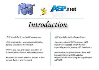 •PHP stands for Hypertext Preprocessor
•PHP originated as a scripting tool that has
quickly taken over the internet
•PHP is also free and boasts a number of
frameworks to simplify web development
•Some of the major websites written in PHP
include Twitter and Facebook
•ASP stands for Active Server Pages
•You can code ASP.NET using any .NET
supported language, which made it
especially popular among .NET developers.
•Microsoft’s early domination of the web
browser market with IE was also
responsible for increasing the popularity of
ASP.NET.
 