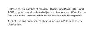 PHP supports a number of protocols that include IMAP, LDAP, and
POP3, supports for distributed object architecture and JAVA, for the
first time in the PHP ecosystem makes multiple tier development.
A lot of free and open-source libraries include in PHP in its source
distribution.
 