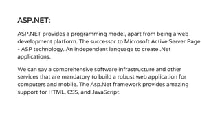ASP.NET:
ASP.NET provides a programming model, apart from being a web
development platform. The successor to Microsoft Active Server Page
- ASP technology. An independent language to create .Net
applications.
We can say a comprehensive software infrastructure and other
services that are mandatory to build a robust web application for
computers and mobile. The Asp.Net framework provides amazing
support for HTML, CSS, and JavaScript.
 