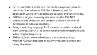 ● Better suited for application that contains a prime focus on
user interfaces whereas ASP.Net is better suited for
application where key concerns are security and functionality.
● PHP has a large community size whereas the ASP.NET
community is dedicated and contains a decent number of
developers to address problems.
● Being a scripting language PHP is easier to understand and
learn whereas ASP.NET is quite challenging to understand and
in learning for beginners.
● PHP is highly customizable hence more prone to bugs
whereas ASP.Net does not allow any irregularities while still
being able to run.
 