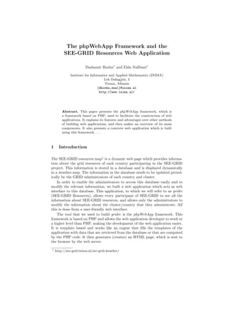 The phpWebApp Framework and the
         SEE-GRID Resources Web Application

                       Dashamir Hoxha1 and Elda Nallbani1

              Institute for Informatics and Applied Mathematics (INIMA)
                                     Lek Dukagjini, 3
                                     Tirana, Albania
                                 {dhoxha,enal}@inima.al
                                  http://www.inima.al/




        Abstract. This paper presents the phpWebApp framework, which is
        a framework based on PHP, used to facilitate the construction of web
        applications. It explains its features and advantages over other methods
        of building web applications, and then makes an overview of its main
        components. It also presents a concrete web application which is built
        using this framework. . . .



1     Introduction

The SEE-GRID resources map1 is a dynamic web page which provides informa-
tion about the grid resources of each country participating in the SEE-GRID
project. This information is stored in a database and is displayed dynamically
in a weather-map. The information in the database needs to be updated period-
ically by the GRID administrators of each country and cluster.
    In order to enable the administrators to access this database easily and to
modify the relevant information, we built a web application which acts as web
interface to this database. This application, to which we will refer to as gridrc
(SEE-GRID Resources), allows every participant of SEE-GRID to see all the
information about SEE-GRID resources, and allows only the administrators to
modify the information about the cluster/country that they administrate. All
this is done from a user-friendly web interface.
    The tool that we used to build gridrc is the phpWebApp framework. This
framework is based on PHP and allows the web application developer to work at
a higher level than PHP, making the development of the web application easier.
It is template based and works like an engine that ﬁlls the templates of the
application with data that are retrieved from the database or that are computed
by the PHP code. It then generates (creates) an HTML page, which is sent to
the browser by the web server.

1
    http://see-grid.inima.al/see-grid-weather/
 