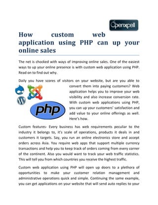 How        custom    web
application using PHP can up your
online sales
The net is chocked with ways of improving online sales. One of the easiest
ways to up your online presence is with custom web application using PHP.
Read on to find out why.

Daily you have scores of visitors on your website, but are you able to
                              convert them into paying customers? Web
                              application helps you to improve your web
                              visibility and also increase conversion rate.
                              With custom web applications using PHP,
                              you can up your customers’ satisfaction and
                              add value to your online offerings as well.
                              Here’s how.

Custom features- Every business has web requirements peculiar to the
industry it belongs to, it’s scale of operations, products it deals in and
customers it targets. Say, you run an online electronics store and accept
orders across Asia. You require web apps that support multiple currency
transactions and help you to keep track of orders coming from every corner
of the continent. Also you would want to track your web traffic statistics.
This will tell you from which countries you receive the highest traffic.

Custom web application using PHP will open up doors to a plethora of
opportunities to make your customer relation management and
administrative operations quick and simple. Continuing the same example,
you can get applications on your website that will send auto replies to your
 