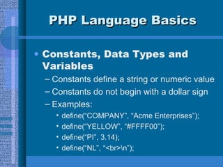 PHP Language BasicsPHP Language Basics
• Constants, Data Types and
Variables
– Constants define a string or numeric value
– Constants do not begin with a dollar sign
– Examples:
• define(“COMPANY”, “Acme Enterprises”);
• define(“YELLOW”, “#FFFF00”);
• define(“PI”, 3.14);
• define(“NL”, “<br>n”);
 