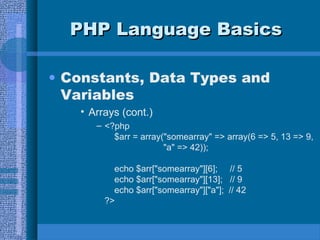 PHP Language BasicsPHP Language Basics
• Constants, Data Types and
Variables
• Arrays (cont.)
– <?php
$arr = array("somearray" => array(6 => 5, 13 => 9,
"a" => 42));
echo $arr["somearray"][6]; // 5
echo $arr["somearray"][13]; // 9
echo $arr["somearray"]["a"]; // 42
?>
 