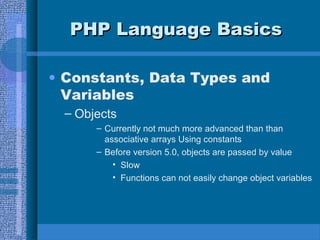 PHP Language BasicsPHP Language Basics
• Constants, Data Types and
Variables
– Objects
– Currently not much more advanced than than
associative arrays Using constants
– Before version 5.0, objects are passed by value
• Slow
• Functions can not easily change object variables
 
