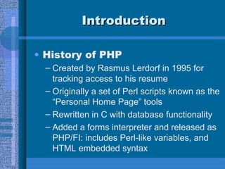 IntroductionIntroduction
• History of PHP
– Created by Rasmus Lerdorf in 1995 for
tracking access to his resume
– Originally a set of Perl scripts known as the
“Personal Home Page” tools
– Rewritten in C with database functionality
– Added a forms interpreter and released as
PHP/FI: includes Perl-like variables, and
HTML embedded syntax
 