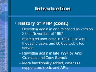 IntroductionIntroduction
• History of PHP (cont.)
– Rewritten again in and released as version
2.0 in November of 1997
– Estimated user base in 1997 is several
thousand users and 50,000 web sites
served
– Rewritten again in late 1997 by Andi
Gutmans and Zeev Suraski
– More functionality added, database
support, protocols and APIs
 