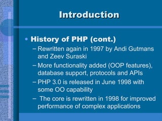 IntroductionIntroduction
• History of PHP (cont.)
– Rewritten again in 1997 by Andi Gutmans
and Zeev Suraski
– More functionality added (OOP features),
database support, protocols and APIs
– PHP 3.0 is released in June 1998 with
some OO capability
– The core is rewritten in 1998 for improved
performance of complex applications
 