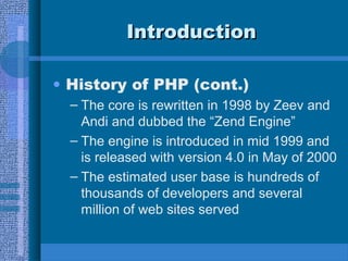 IntroductionIntroduction
• History of PHP (cont.)
– The core is rewritten in 1998 by Zeev and
Andi and dubbed the “Zend Engine”
– The engine is introduced in mid 1999 and
is released with version 4.0 in May of 2000
– The estimated user base is hundreds of
thousands of developers and several
million of web sites served
 