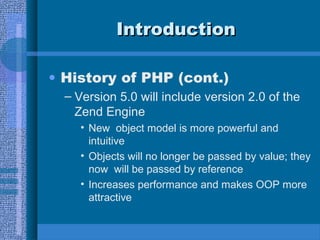 IntroductionIntroduction
• History of PHP (cont.)
– Version 5.0 will include version 2.0 of the
Zend Engine
• New object model is more powerful and
intuitive
• Objects will no longer be passed by value; they
now will be passed by reference
• Increases performance and makes OOP more
attractive
 